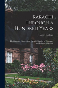 Karachi Through a Hundred Years; the Centenary History of the Karachi Chamber of Commerce and Industry, 1860-1960 Karachi Through a Hundred Years; the Centenary History of the Karachi Chamber of Commerce and Industry, 1860-1960