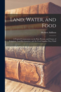 Land, Water, and Food: a Topical Commentary on the Past, Present, and Future of Irrigation, Land Reclamation, and the Food Supplies They Yield Land, Water, and Food: a Topical Commentary on the Past, Present, and Future of Irrigation, Land Reclamation, and the Food Supplies They Yield