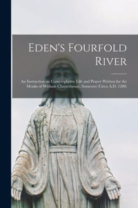 Eden's Fourfold River; an Instruction on Contemplative Life and Prayer Written for the Monks of Witham Charterhouse, Somerset (circa A.D. 1200) Eden's Fourfold River; an Instruction on Contemplative Life and Prayer Written for the Monks of Witham Charterhouse, Somerset (circa A.D. 1200)