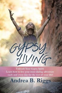 Gypsy Living: Unleash Your Gypsy Spirit Learn How To Live Your Most Daring Adventure Each And Everyday For The Rest Of Your Life With Andrea B. Riggs.