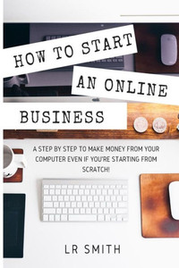 How To Start An Online Business: A Step By Step To Make Money From Your Computer Even If Your Starting From Scratch! (How To Start An Online Business, ... Startup, Online Business For Beginners)