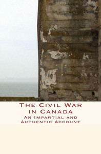The Civil War In Canada: An Impartial And Authentic Account (History Of Canada)