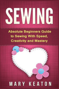 Sewing: Absolute Beginners Guide To Sewing With Speed, Creativity And Mastery