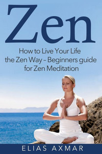 Zen: How To Live Your Life The Zen Way - Beginners Guide For Zen Meditation