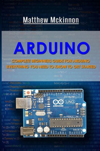 Arduino: Complete Beginners Guide For Arduino - Everything You Need To Know To Get Started