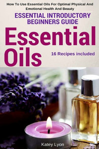 Essential Oils: Essential Introductory Beginners Guide - How To Use Essential Oils For Optimal Physical And Emotional Health And Beauty Essential Oils: Essential Introductory Beginners Guide - How To Use Essential Oils For Optimal Physical And Emotional Health And Beauty