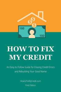 How To Fix My Credit: An Easy To Follow Guide For Erasing Credit Errors And Rebuilding Your Good Name