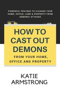 How To Cast Out Demons From Your Home, Office And Property: 100 Powerful Prayers To Cleanse Your Home, Office, Land & Property From Demonic Attacks