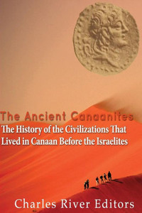 The Ancient Canaanites: The History Of The Civilizations That Lived In Canaan Before The Israelites