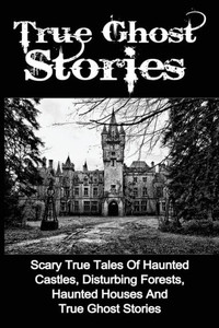True Ghost Stories: Scary True Tales Of Haunted Castles, Disturbing Forests, Haunted Houses And True Ghost Stories (True Ghost Stories, True Paranormal, True Ghost Stories And Hauntings) True Ghost Stories: Scary True Tales Of Haunted Castles, Disturbing Forests, Haunted Houses And True Ghost Stories (True Ghost Stories, True Paranormal, True Ghost Stories And Hauntings)