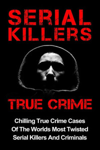 Serial Killers True Crime: Chilling True Crime Cases Of The Worlds Most Twisted Serial Killers And Criminals (Serial Killers, Serial Killers True Crime, True Crime) Serial Killers True Crime: Chilling True Crime Cases Of The Worlds Most Twisted Serial Killers And Criminals (Serial Killers, Serial Killers True Crime, True Crime)