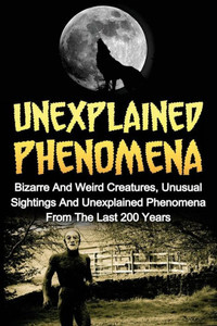 Unexplained Phenomena: Bizarre And Weird Creatures, Unusual Sightings And Unexplained Phenomena From The Last 200 Years (True Paranormal Hauntings, ... Ghost Stories And Hauntings, Ghost Stories)