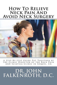 How To Relieve Neck Pain And Avoid Neck Surgery: A Step-By-Step Guide Put Together By The Clinic Director Of The Back Pain And Sciatica Clinic In Soquel, Ca