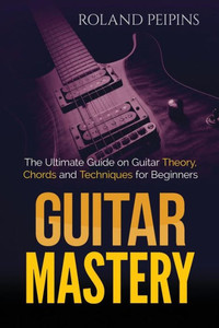 Guitar Mastery: The Ultimate Guide On Guitar Theory, Chords And Techniques For Beginners (Guitar Theory, Guitar Lessons Boo)
