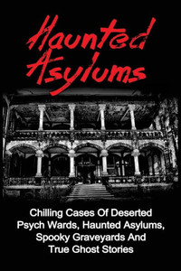 Haunted Asylums: Chilling Cases Of Deserted Psych Wards, Haunted Asylums, Spooky Graveyards And True Ghost Stories (True Ghost Stories, Haunted ... Ghost Stories And Hauntings, True Paranormal)