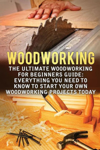 Woodworking: The Ultimate Woodworking For Beginners Guide: Everything You Need To Know To Start Your Own Woodworking Projects Today (Woodworking, Woodworking For Beginners, Woodworking Projects) Woodworking: The Ultimate Woodworking For Beginners Guide: Everything You Need To Know To Start Your Own Woodworking Projects Today (Woodworking, Woodworking For Beginners, Woodworking Projects)