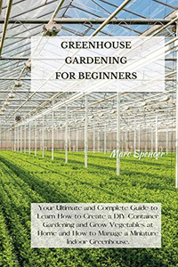 Greenhouse Gardening for Beginners: Your Ultimate and Complete Guide to Learn How to Create a DIY Container Gardening and Grow Vegetables at Home and How to Manage a Miniature Indoor Greenhouse. - 9781802227383