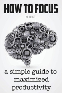 How To Focus: A Simple Guide To A Better Memory, Improved Concentration And Maximized Productivity
