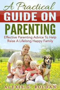 A Practical Guide On Parenting: Effective Parenting Advice To Help Raise A Lifelong Happy Family