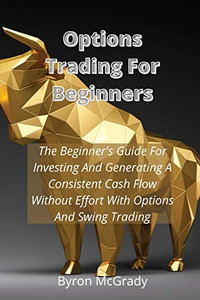 Options Trading For Beginners: The Beginner's Guide For Investing And Generating A Consistent Cash Flow Without Effort With Options And Swing Trading - Paperback