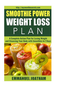 Smoothie Power Weight Loss - A Complete Action Plan For Losing Weight And Cleansing Your Body With Smoothies In 7 Days