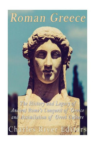 Roman Greece: The History And Legacy Of Ancient RomeS Conquest Of Greece And Assimilation Of Greek Culture