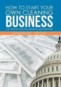 How To Start Your Own Cleaning Business: Low Start Up Cost, Fast Growing And Profitable How To Start Your Own Cleaning Business: Low Start Up Cost, Fast Growing And Profitable