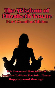 The Wisdom Of Elizabeth Towne: Life Power And How To Use It, Just How To Wake The Solar Plexus, Happiness And Marriage The Wisdom Of Elizabeth Towne: Life Power And How To Use It, Just How To Wake The Solar Plexus, Happiness And Marriage