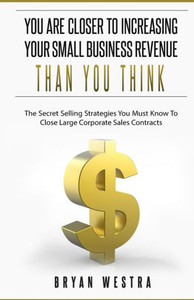 You Are Closer To Increasing Your Small Business Revenue Than You Think: The Secret Selling Strategies You Must Know To Close Large Corporate Sales Contracts