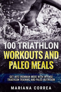 100 Triathlon Workouts And Paleo Meals: Get Into Ironman Mode With Intense Triathlon Training And Paleo Nutrition