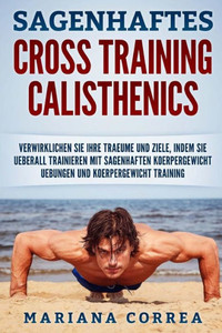 Sagenhaftes Cross Training Calisthenics: Verwirklichen Sie Ihre Traeume Und Ziele, Indem Sie Ueberall Trainieren Mit Sagenhaften Koerpergewicht Uebungen Und Koerpergewicht Training (German Edition)