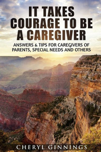 It Takes Courage To Be A Caregiver: Answers & Tips For Caregivers Of Parents, Special Needs And Others (Courage To Overcome)