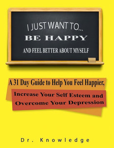 I Just Want To Be Happy And Feel Better About Myself: A 31 Step Guide To Help You Feel Happier, Increase Your Self Esteem, And Overcome Your Depression