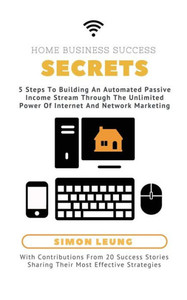 Home Business Success Secrets: 5 Steps To Building An Automated Passive Income Stream Through The Power Of Internet And Network Marketing