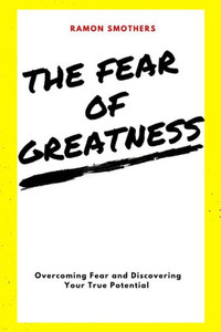 The Fear Of Greatness: Overcoming Fear And Discovering Your True Potential
