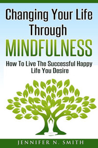 Changing Your Life Through Mindfulness: How To Live The Successful Happy Life You Desire