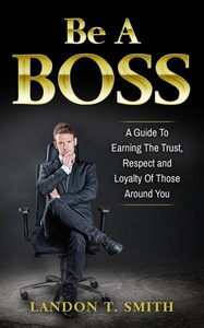 Be A Boss: A Guide To Earning The Trust, Respect And Loyalty Of Those Around You