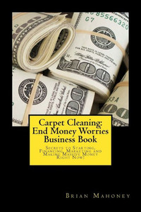 Carpet Cleaning: End Money Worries Business Book: Secrets To Starting, Financing, Marketing And Making Massive Money Right Now!