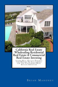 California Real Estate Wholesaling Residential Real Estate & Commercial Real Estate Investing: Learn Real Estate Finance For Houses In California For The California Real Estate Investor California Real Estate Wholesaling Residential Real Estate & Commercial Real Estate Investing: Learn Real Estate Finance For Houses In California For The California Real Estate Investor