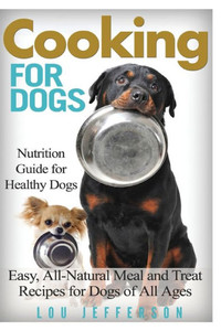Cooking For Dogs: Nutrition Guide For Healthy Dogs - Easy, All-Natural Meal And Treat Recipes For Dogs Of All Ages