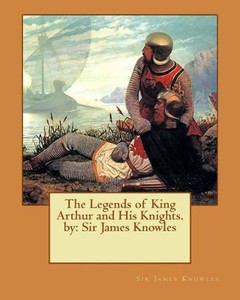 The Legends Of King Arthur And His Knights. By: Sir James Knowles