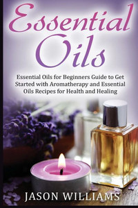Essential Oils: Essential Oils For Beginners Guide To Get Started With Aromatherapy And Essential Oils Recipes For Health And Healing Essential Oils: Essential Oils For Beginners Guide To Get Started With Aromatherapy And Essential Oils Recipes For Health And Healing