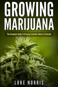 Growing Marijuana: The Complete Guide To Growing Cannabis Indoors And Outside