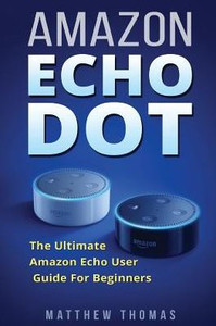 Amazon Echo Dot: The Ultimate Amazon Echo User Guide For Beginners (Amazon Alexa Book 1, 2Nd Generation, Amazon Echo, Dot, Echo Dot, Amazon Echo User Manual, Step By Step Guide, Amazon Dot, Ebook)
