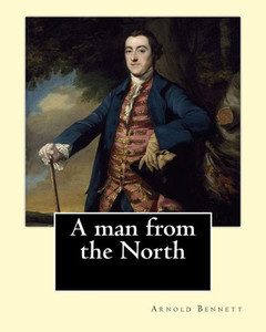 A Man From The North. By: Arnold Bennett: Novel A Man From The North. By: Arnold Bennett: Novel