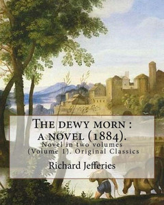 The Dewy Morn : A Novel (1884). By: Richard Jefferies ( Volume 1 ).: Novel In Two Volumes (Volume 1). Original Classics