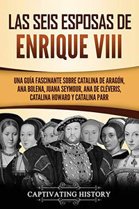 Las seis esposas de Enrique VIII: Una guía fascinante sobre Catalina de Aragón, Ana Bolena, Juana Seymour, Ana de Cléveris, Catalina Howard y Catalina Parr (Spanish Edition) - Paperback