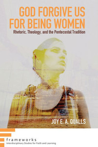 God Forgive Us For Being Women: Rhetoric, Theology, And The Pentecostal Tradition (Frameworks: Interdisciplinary Studies For Faith And Learning) God Forgive Us For Being Women: Rhetoric, Theology, And The Pentecostal Tradition (Frameworks: Interdisciplinary Studies For Faith And Learning)