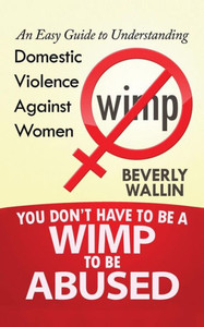 You Don'T Have To Be A Wimp To Be Abused: An Easy Guide To Understanding Domestic Violence Against Women You Don'T Have To Be A Wimp To Be Abused: An Easy Guide To Understanding Domestic Violence Against Women