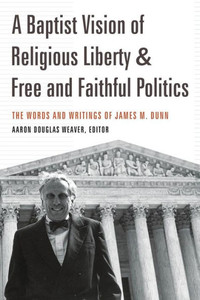 A Baptist Vision Of Religious Liberty And Free And Faithful Politics: The Words And Writings Of James M. Dunn